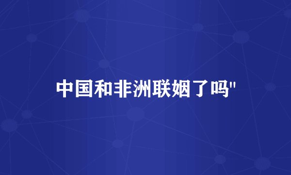 中国和非洲联姻了吗