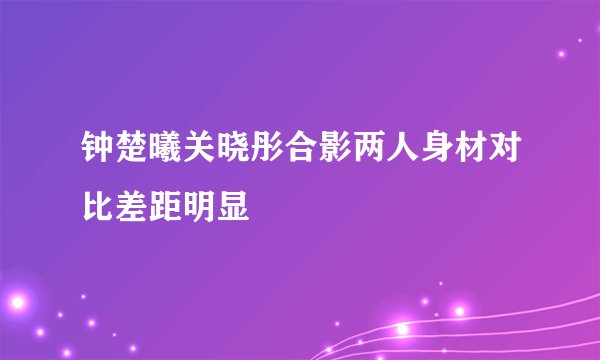 钟楚曦关晓彤合影两人身材对比差距明显