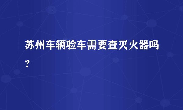 苏州车辆验车需要查灭火器吗？