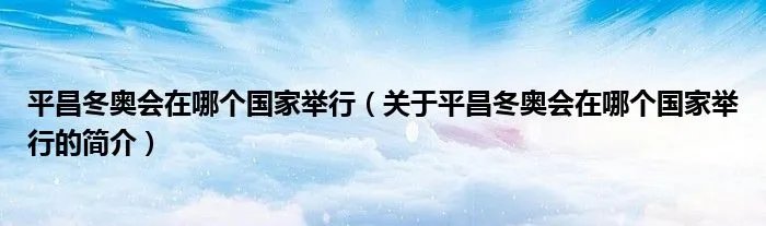 平昌冬奥会在哪个国家举行(关于平昌冬奥会在哪个国家举行的简介)