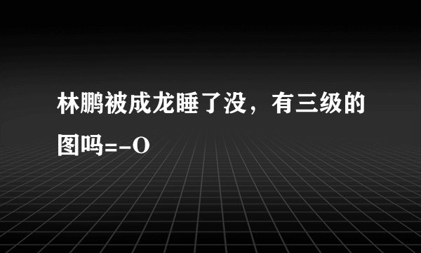 林鹏被成龙睡了没，有三级的图吗=-O