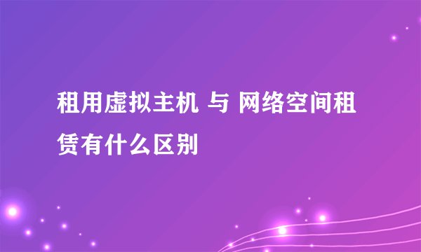 租用虚拟主机 与 网络空间租赁有什么区别