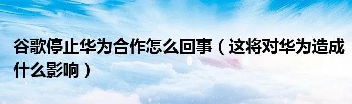 谷歌停止华为合作怎么回事（这将对华为造成什么影响）