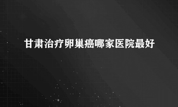 甘肃治疗卵巢癌哪家医院最好