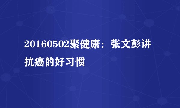 20160502聚健康：张文彭讲抗癌的好习惯