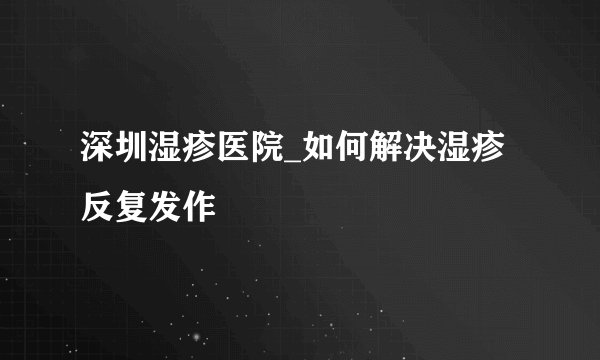 深圳湿疹医院_如何解决湿疹反复发作