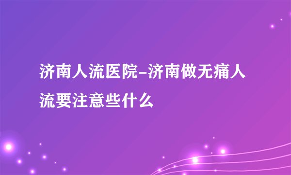 济南人流医院-济南做无痛人流要注意些什么