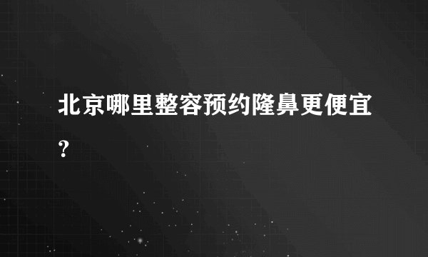 北京哪里整容预约隆鼻更便宜?