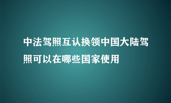 中法驾照互认换领中国大陆驾照可以在哪些国家使用