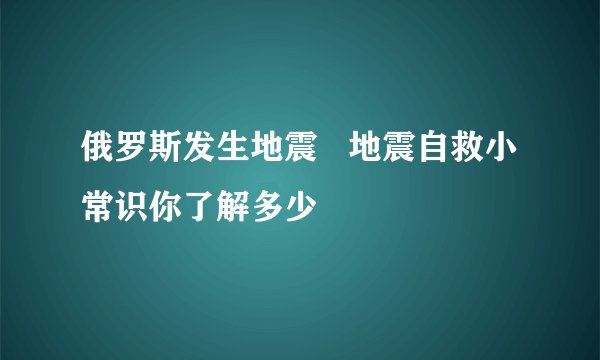 俄罗斯发生地震 地震自救小常识你了解多少