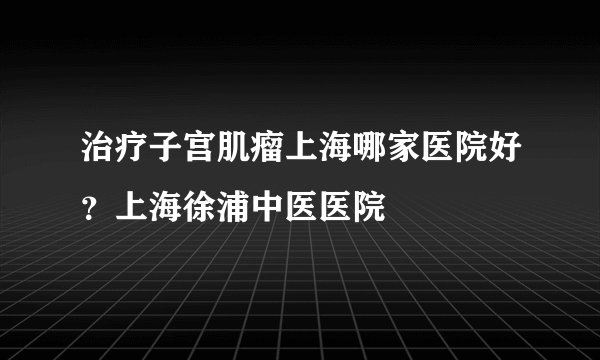 治疗子宫肌瘤上海哪家医院好？上海徐浦中医医院