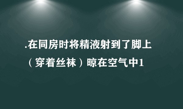 .在同房时将精液射到了脚上(穿着丝袜)晾在空气中1