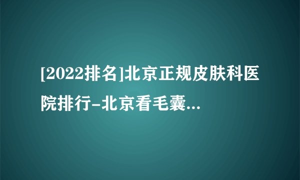 [2022排名]北京正规皮肤科医院排行-北京看毛囊炎的医院排名[医术口碑好]