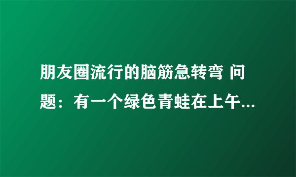 朋友圈流行的脑筋急转弯 问题:有一个绿色青蛙在上午7点还在看电视,突然有个人敲门7次. 原来是那