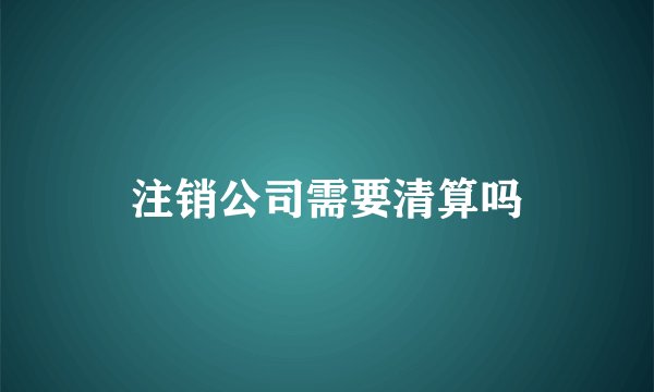 注销公司需要清算吗