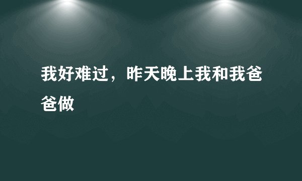我好难过，昨天晚上我和我爸爸做