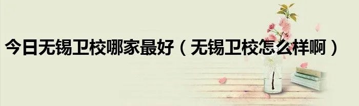 今日无锡卫校哪家最好（无锡卫校怎么样啊）