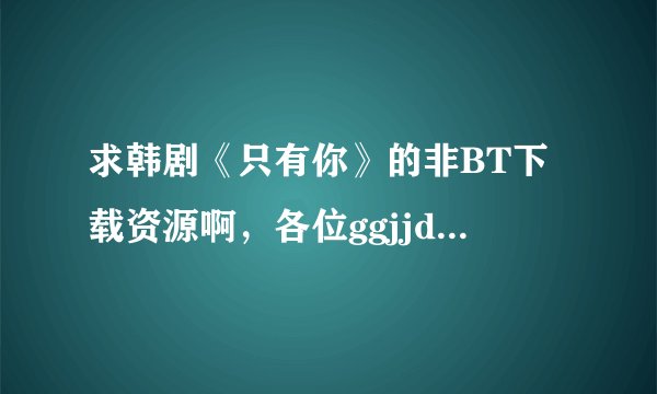 求韩剧《只有你》的非BT下载资源啊，各位ggjjddmm帮帮忙啊！