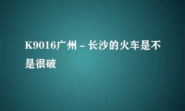 K9016广州－长沙的火车是不是很破