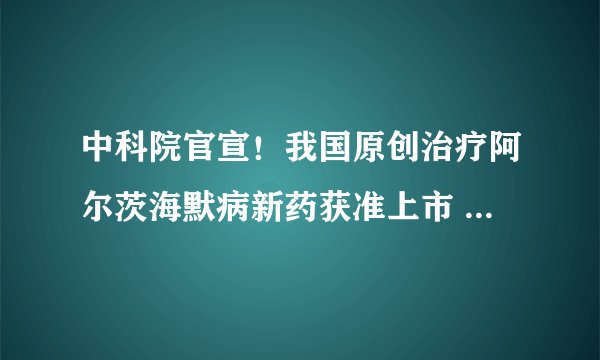 中科院官宣！我国原创治疗阿尔茨海默病新药获准上市 结束该领域全球17年无新药上市历史