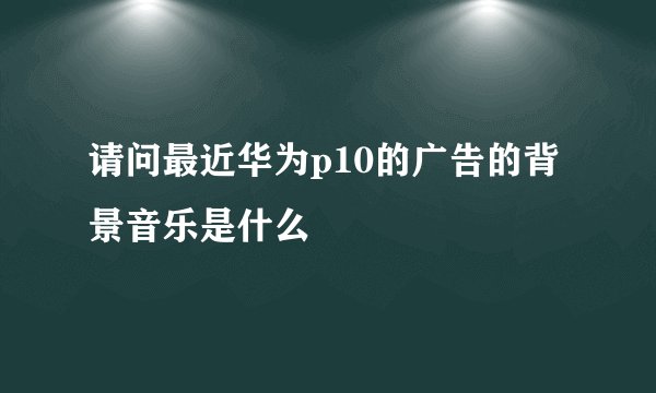 请问最近华为p10的广告的背景音乐是什么