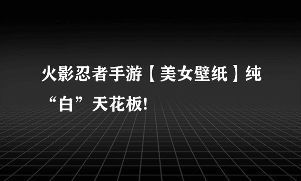 火影忍者手游【美女壁纸】纯“白”天花板!