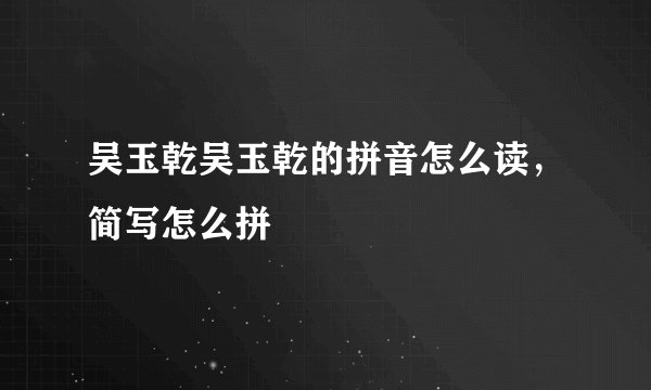 吴玉乾吴玉乾的拼音怎么读，简写怎么拼