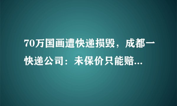 70万国画遭快递损毁，成都一快递公司：未保价只能赔300元, 你怎么看？
