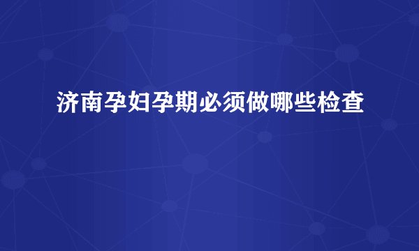 济南孕妇孕期必须做哪些检查