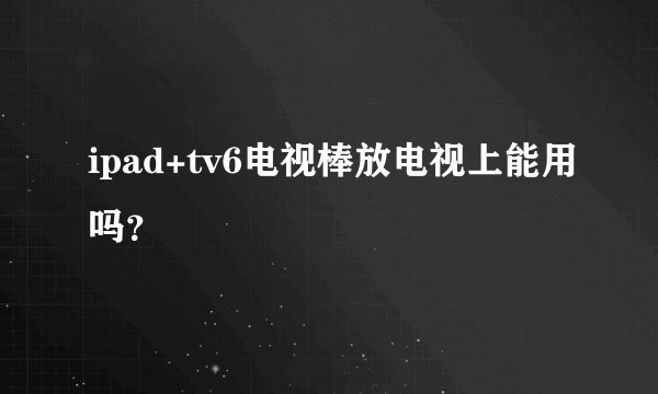 ipad+tv6电视棒放电视上能用吗？