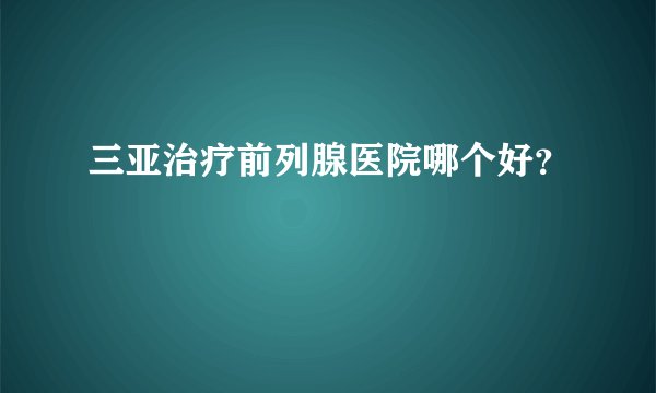 三亚治疗前列腺医院哪个好？