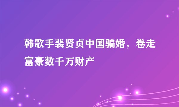 韩歌手裴贤贞中国骗婚，卷走富豪数千万财产