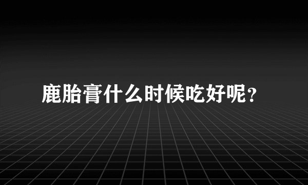 鹿胎膏什么时候吃好呢？