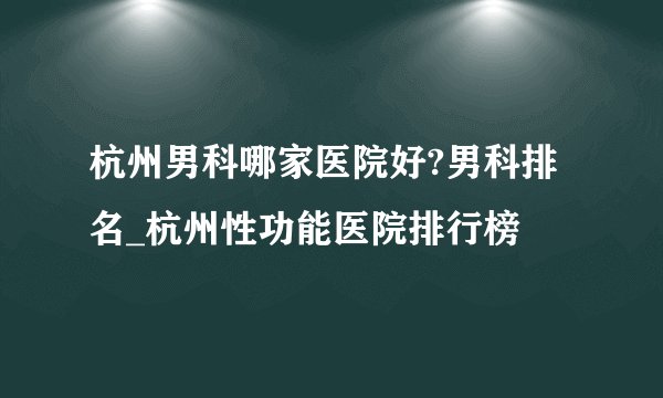 杭州男科哪家医院好?男科排名_杭州性功能医院排行榜