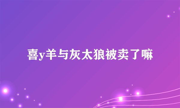 喜y羊与灰太狼被卖了嘛