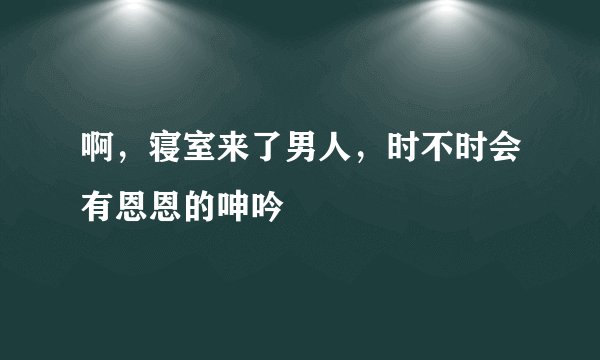 啊，寝室来了男人，时不时会有恩恩的呻吟