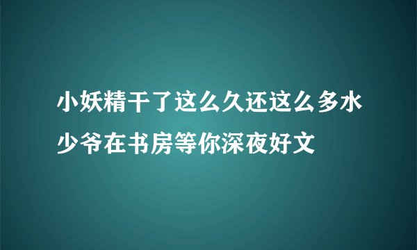 小妖精干了这么久还这么多水少爷在书房等你深夜好文