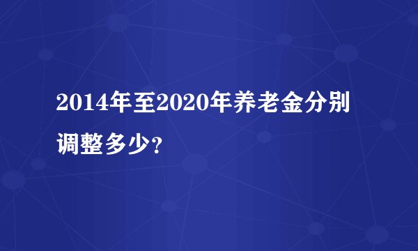 2014年至2020年养老金分别调整多少?