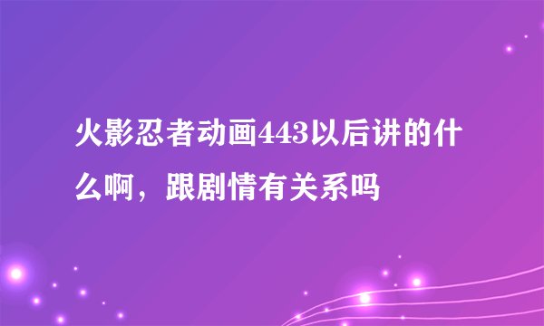 火影忍者动画443以后讲的什么啊，跟剧情有关系吗