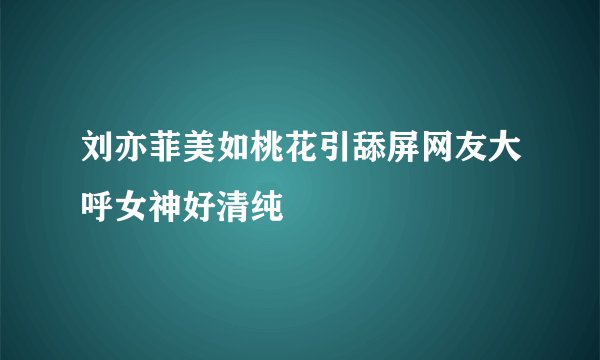 刘亦菲美如桃花引舔屏网友大呼女神好清纯