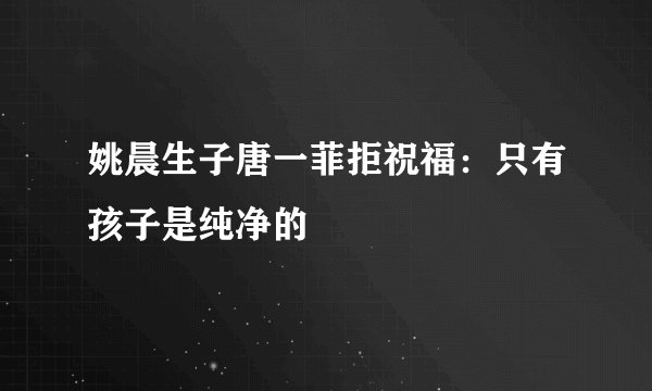姚晨生子唐一菲拒祝福：只有孩子是纯净的