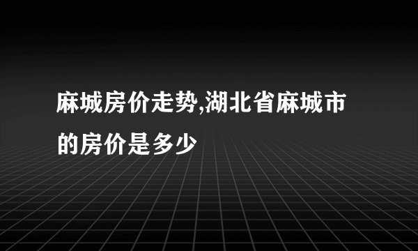 麻城房价走势,湖北省麻城市的房价是多少