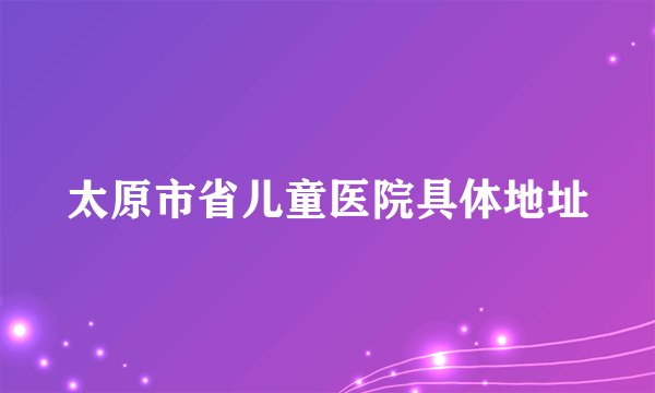 太原市省儿童医院具体地址