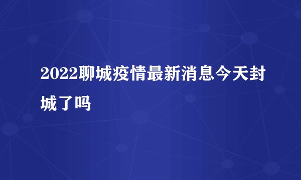 2022聊城疫情最新消息今天封城了吗