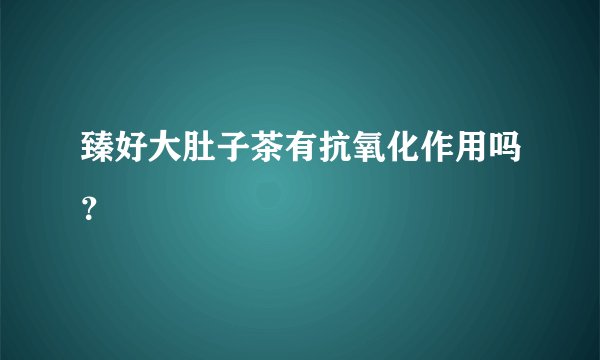 臻好大肚子茶有抗氧化作用吗?