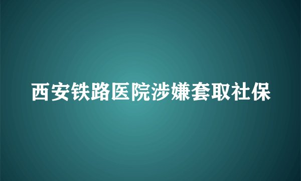 西安铁路医院涉嫌套取社保
