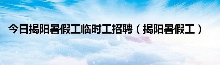 今日揭阳暑假工临时工招聘（揭阳暑假工）