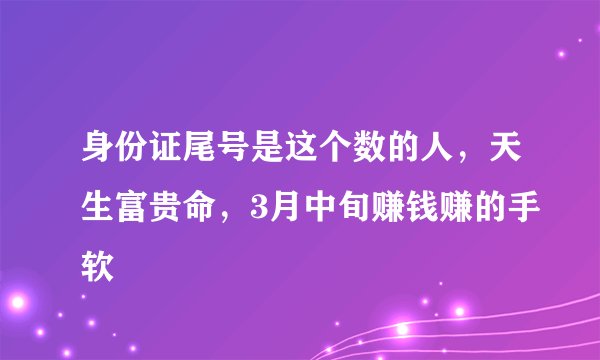 身份证尾号是这个数的人，天生富贵命，3月中旬赚钱赚的手软