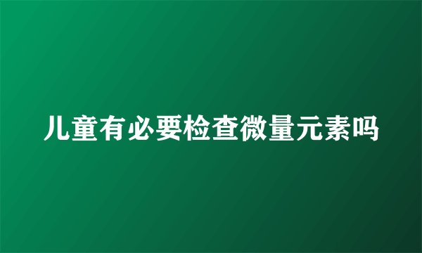 儿童有必要检查微量元素吗