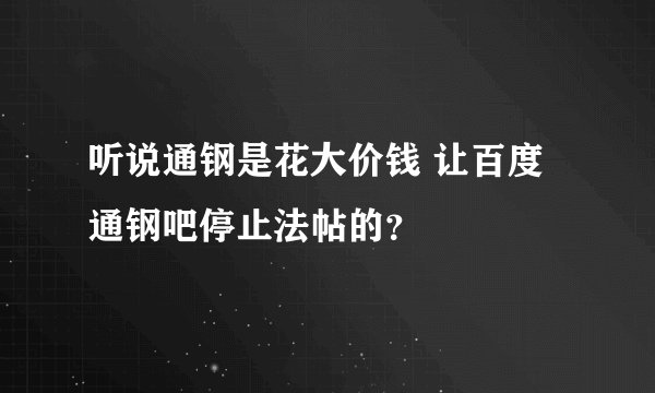 听说通钢是花大价钱 让百度通钢吧停止法帖的？